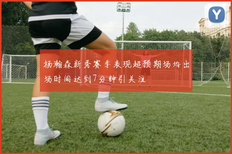 杨瀚森新秀赛季表现超预期场均出场时间达到7分钟引关注